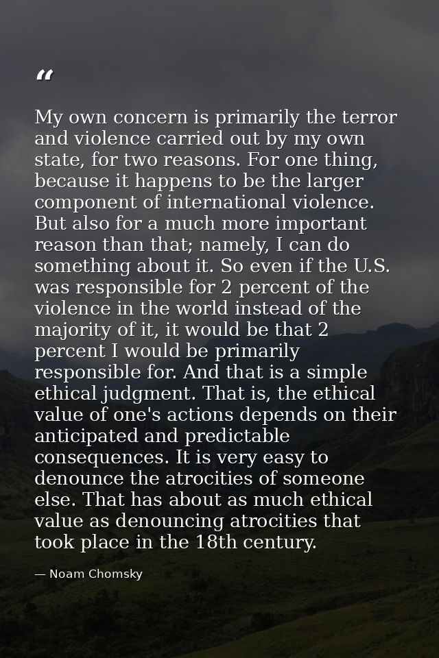 My own concern is primarily the terror and violence carried out by my own state, for two reasons. For one thing, because — Noam Chomsky