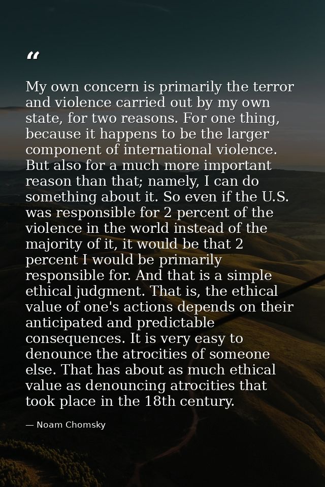 My own concern is primarily the terror and violence carried out by my own state, for two reasons. For one thing, because — Noam Chomsky