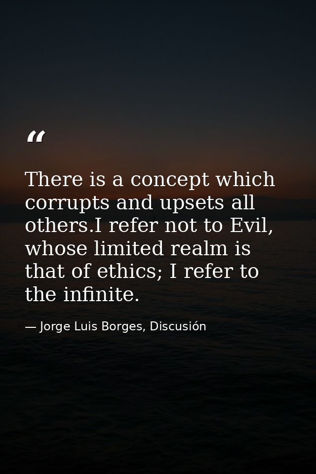 There is a concept which corrupts and upsets all others.I refer not to Evil, whose limited realm is that of ethics; I re — Jorge Luis Borges, Discusión