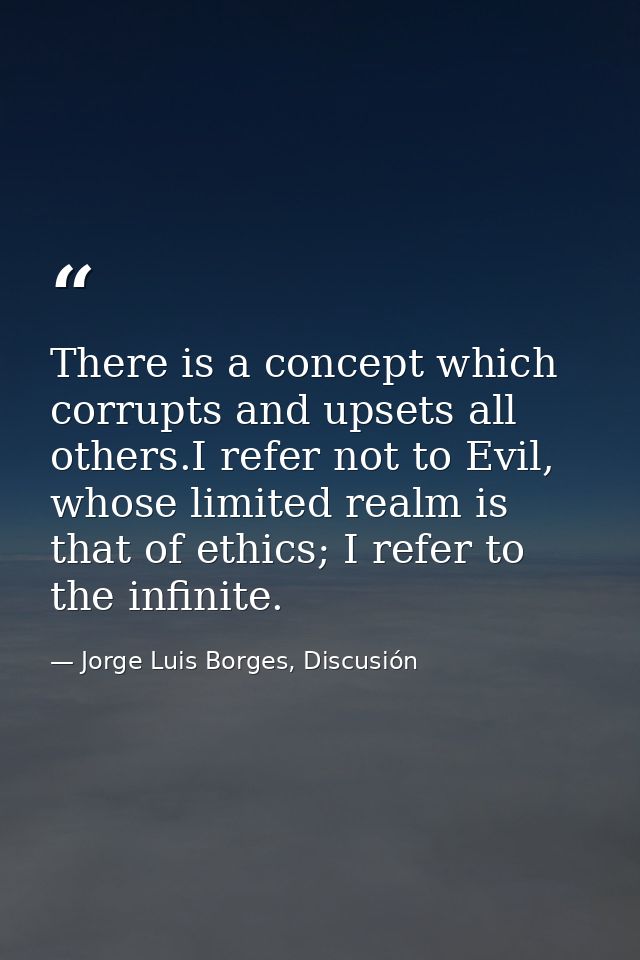 There is a concept which corrupts and upsets all others.I refer not to Evil, whose limited realm is that of ethics; I re — Jorge Luis Borges, Discusión