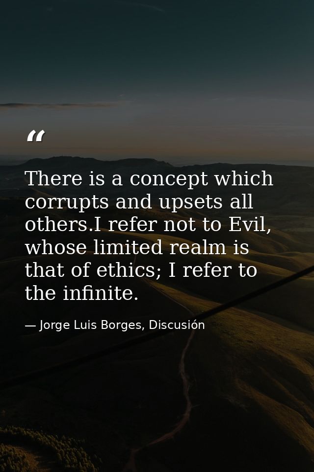 There is a concept which corrupts and upsets all others.I refer not to Evil, whose limited realm is that of ethics; I re — Jorge Luis Borges, Discusión
