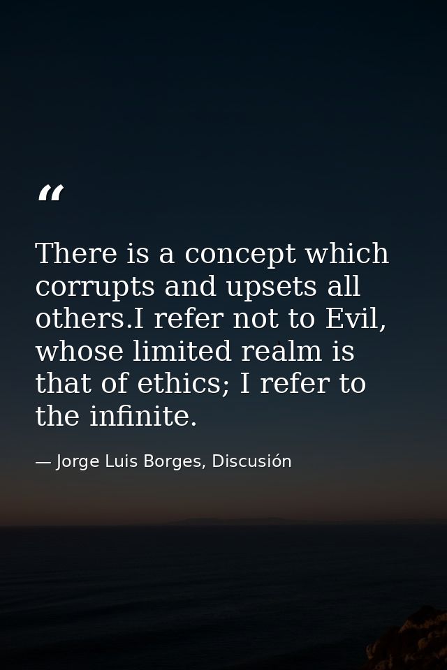 There is a concept which corrupts and upsets all others.I refer not to Evil, whose limited realm is that of ethics; I re — Jorge Luis Borges, Discusión