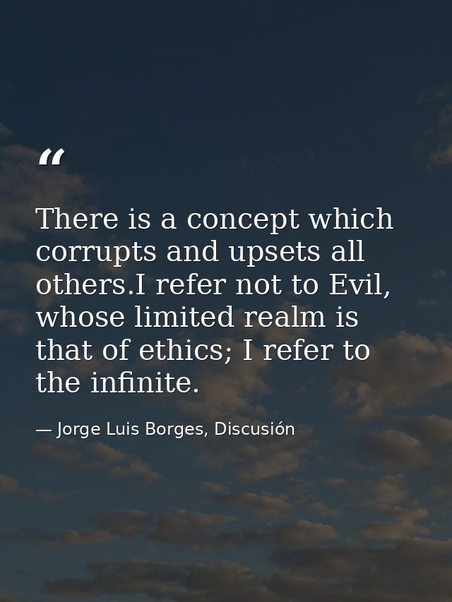 There is a concept which corrupts and upsets all others.I refer not to Evil, whose limited realm is that of ethics; I re — Jorge Luis Borges, Discusión