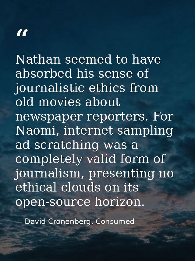 Nathan seemed to have absorbed his sense of journalistic ethics from old movies about newspaper reporters. For Naomi, in — David Cronenberg, Consumed