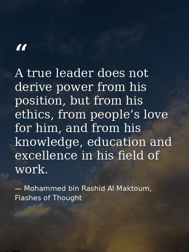 A true leader does not derive power from his position, but from his ethics, from people’s love for him, and from his kno — Mohammed bin Rashid Al Maktoum, Flashes of Thought
