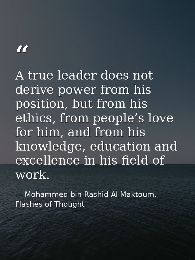 A true leader does not derive power from his position, but from his ethics, from people’s love for him, and from his kno — Mohammed bin Rashid Al Maktoum, Flashes of Thought