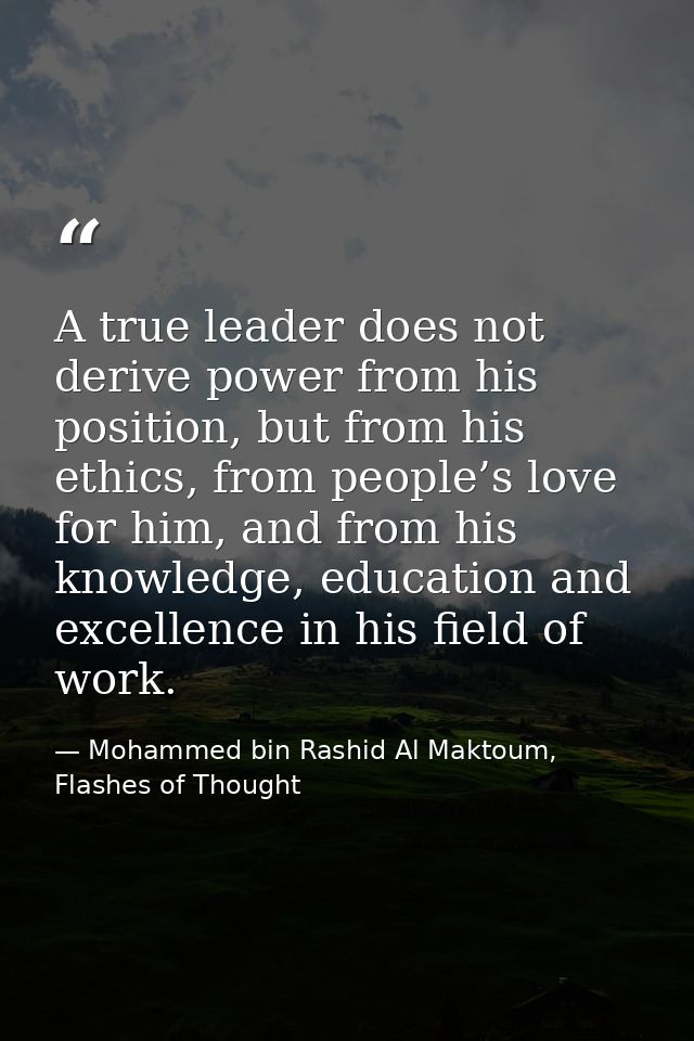 A true leader does not derive power from his position, but from his ethics, from people’s love for him, and from his kno — Mohammed bin Rashid Al Maktoum, Flashes of Thought