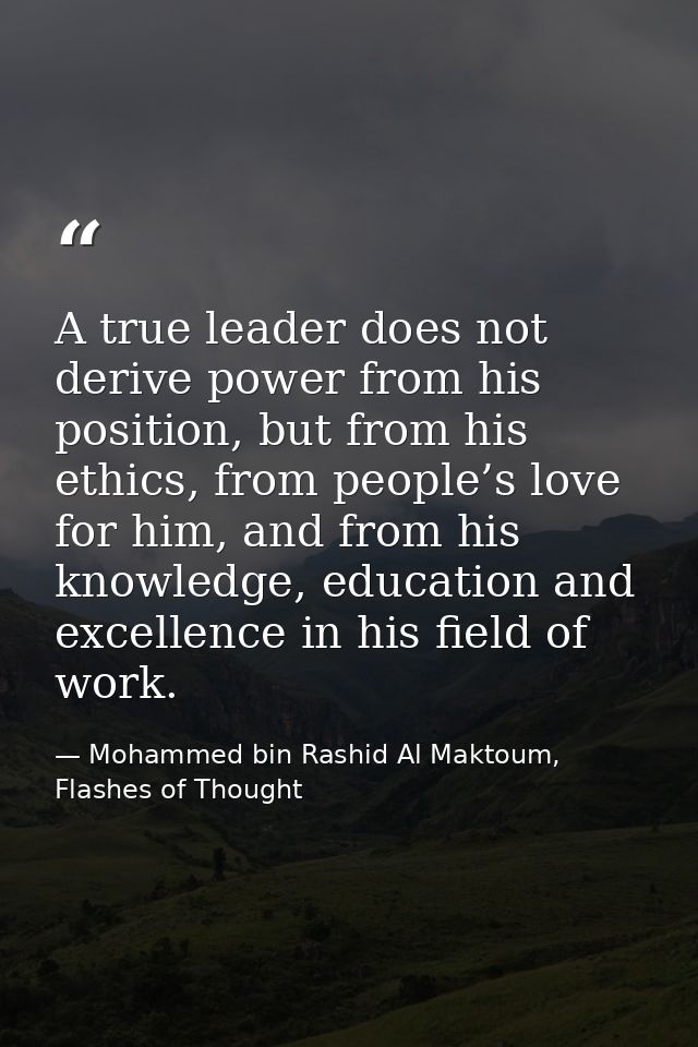 A true leader does not derive power from his position, but from his ethics, from people’s love for him, and from his kno — Mohammed bin Rashid Al Maktoum, Flashes of Thought