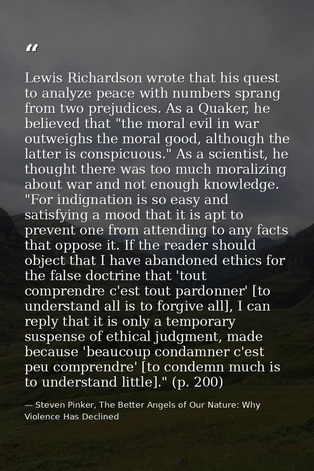 Lewis Richardson wrote that his quest to analyze peace with numbers sprang from two prejudices. As a Quaker, he believed — Steven Pinker, The Better Angels of Our Nature: Why Violence Has Declined