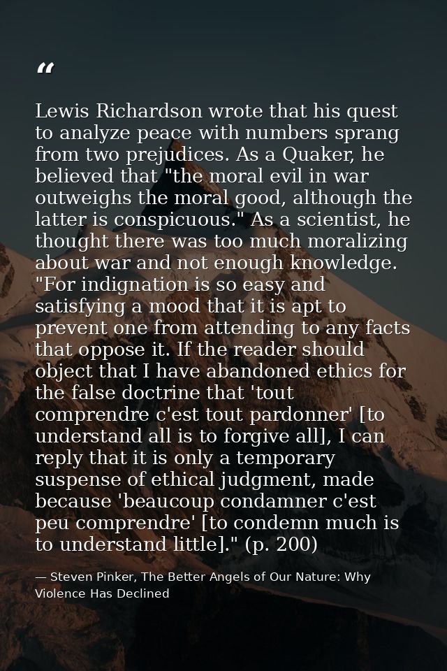 Lewis Richardson wrote that his quest to analyze peace with numbers sprang from two prejudices. As a Quaker, he believed — Steven Pinker, The Better Angels of Our Nature: Why Violence Has Declined