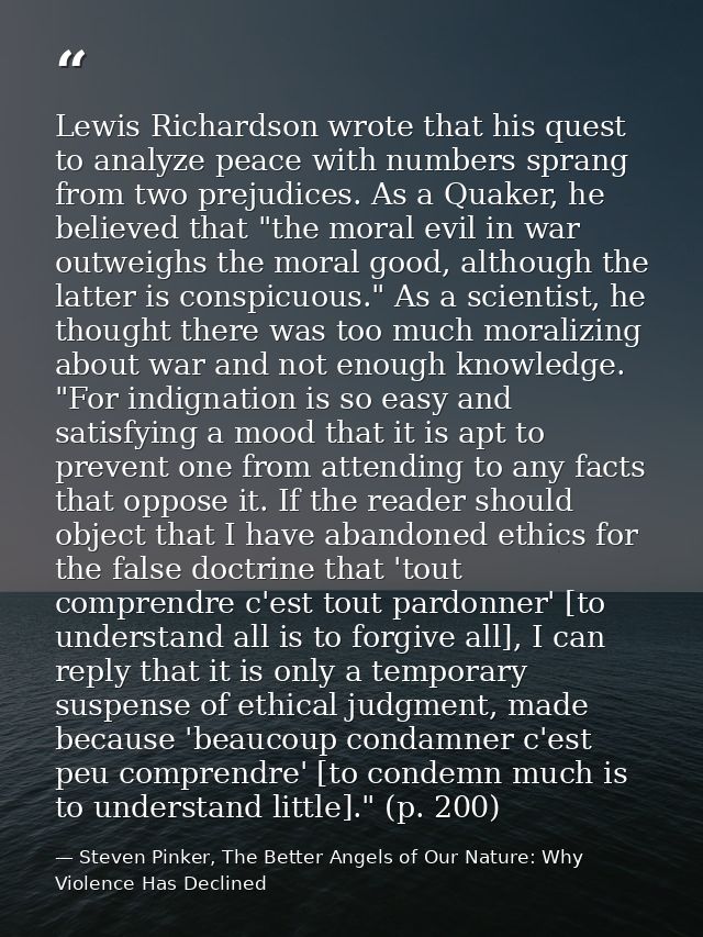 Lewis Richardson wrote that his quest to analyze peace with numbers sprang from two prejudices. As a Quaker, he believed — Steven Pinker, The Better Angels of Our Nature: Why Violence Has Declined