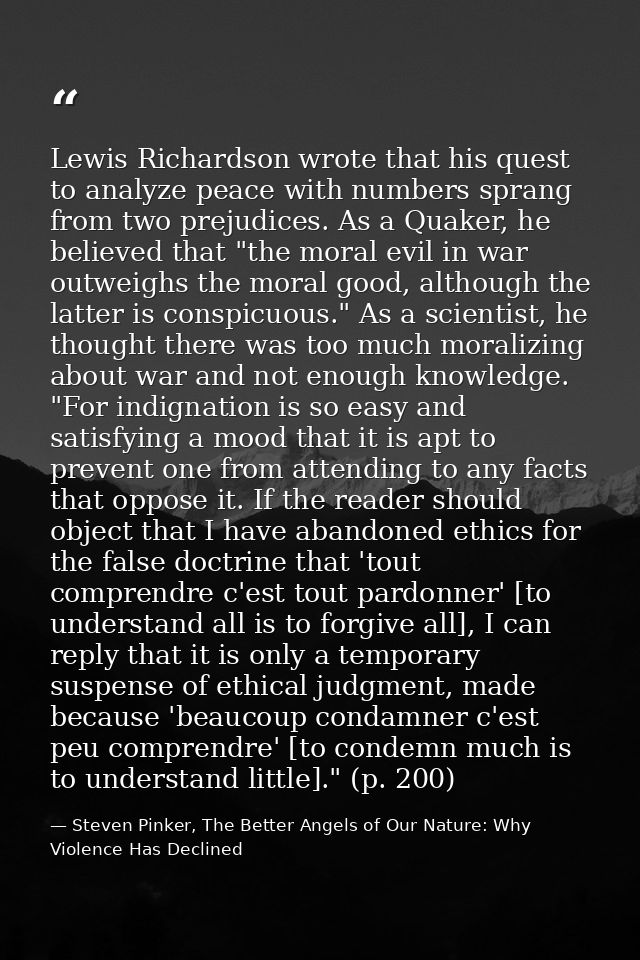 Lewis Richardson wrote that his quest to analyze peace with numbers sprang from two prejudices. As a Quaker, he believed — Steven Pinker, The Better Angels of Our Nature: Why Violence Has Declined