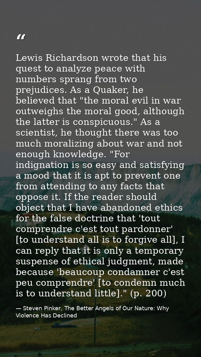 Lewis Richardson wrote that his quest to analyze peace with numbers sprang from two prejudices. As a Quaker, he believed — Steven Pinker, The Better Angels of Our Nature: Why Violence Has Declined