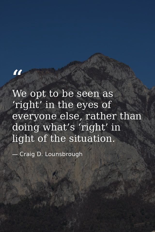 We opt to be seen as ‘right’ in the eyes of everyone else, rather than doing what’s ‘right’ in light of the situation. — Craig D. Lounsbrough