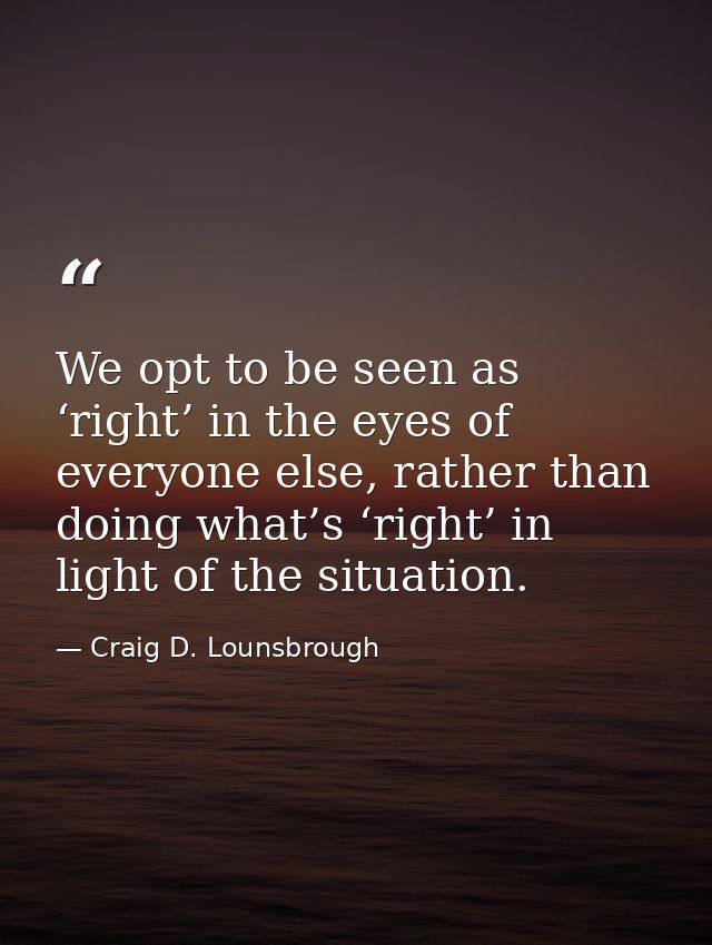 We opt to be seen as ‘right’ in the eyes of everyone else, rather than doing what’s ‘right’ in light of the situation. — Craig D. Lounsbrough