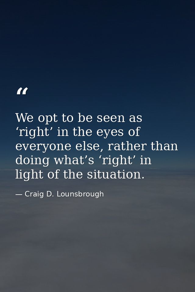 We opt to be seen as ‘right’ in the eyes of everyone else, rather than doing what’s ‘right’ in light of the situation. — Craig D. Lounsbrough