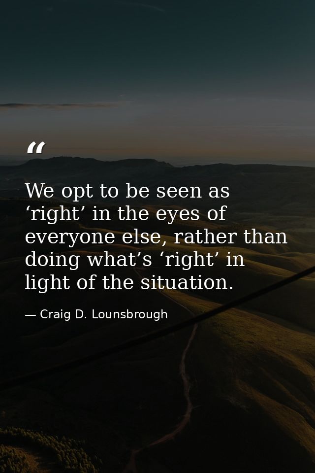 We opt to be seen as ‘right’ in the eyes of everyone else, rather than doing what’s ‘right’ in light of the situation. — Craig D. Lounsbrough