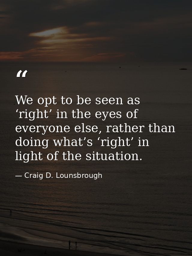 We opt to be seen as ‘right’ in the eyes of everyone else, rather than doing what’s ‘right’ in light of the situation. — Craig D. Lounsbrough