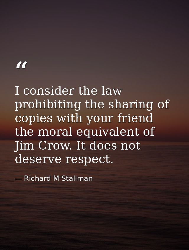 I consider the law prohibiting the sharing of copies with your friend the moral equivalent of Jim Crow. It does not dese — Richard M Stallman