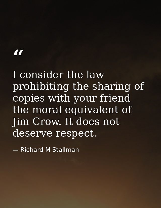 I consider the law prohibiting the sharing of copies with your friend the moral equivalent of Jim Crow. It does not dese — Richard M Stallman