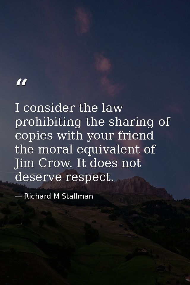 I consider the law prohibiting the sharing of copies with your friend the moral equivalent of Jim Crow. It does not dese — Richard M Stallman