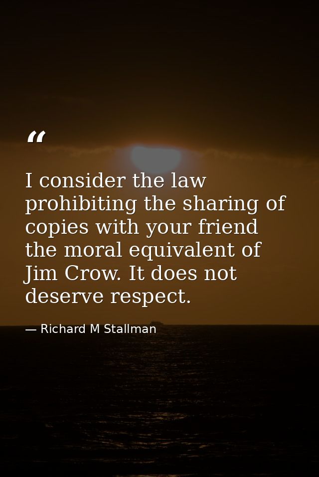 I consider the law prohibiting the sharing of copies with your friend the moral equivalent of Jim Crow. It does not dese — Richard M Stallman