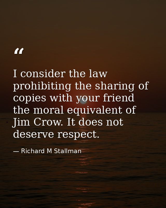 I consider the law prohibiting the sharing of copies with your friend the moral equivalent of Jim Crow. It does not dese — Richard M Stallman