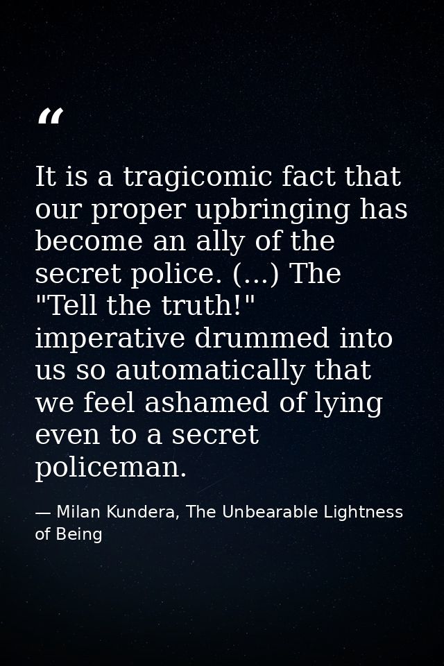 It is a tragicomic fact that our proper upbringing has become an ally of the secret police. (...) The "Tell the truth!"  — Milan Kundera, The Unbearable Lightness of Being