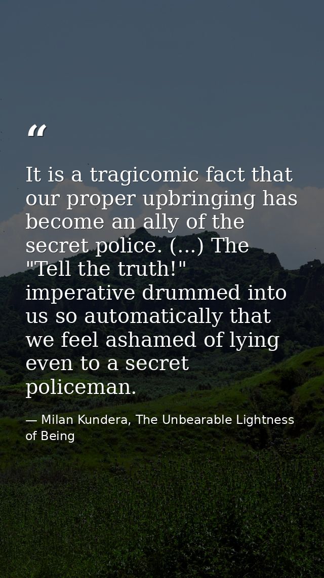 It is a tragicomic fact that our proper upbringing has become an ally of the secret police. (...) The "Tell the truth!"  — Milan Kundera, The Unbearable Lightness of Being