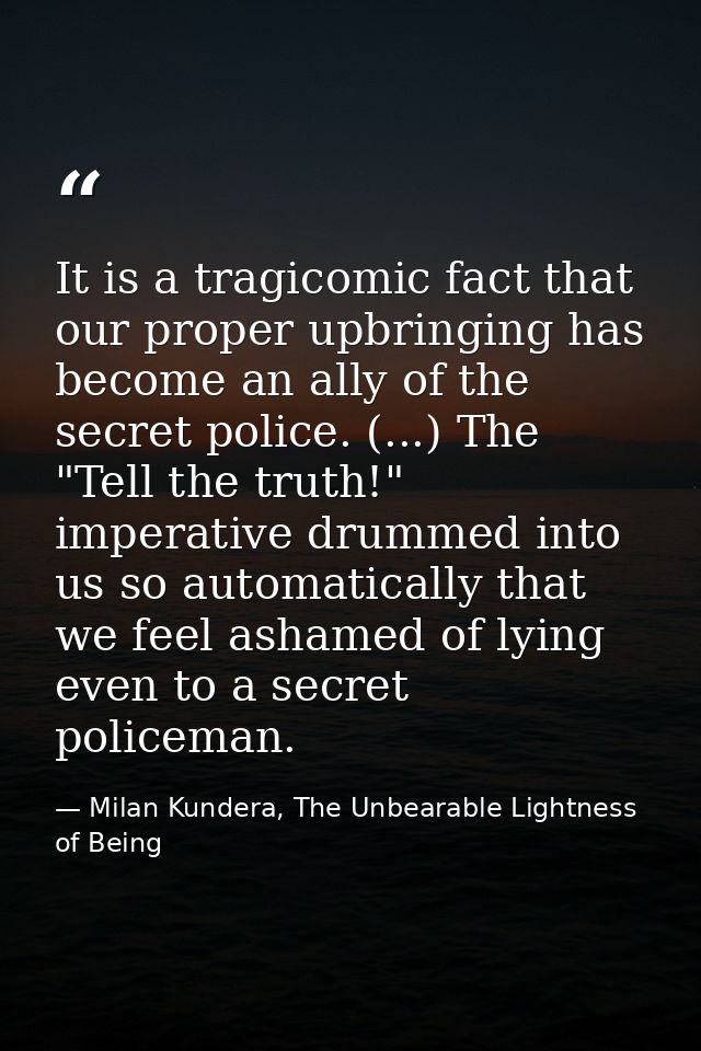 It is a tragicomic fact that our proper upbringing has become an ally of the secret police. (...) The "Tell the truth!"  — Milan Kundera, The Unbearable Lightness of Being