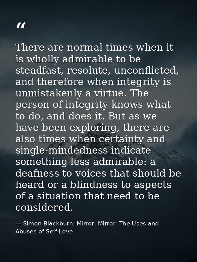 There are normal times when it is wholly admirable to be steadfast, resolute, unconflicted, and therefore when integrity — Simon Blackburn, Mirror, Mirror: The Uses and Abuses of Self-Love