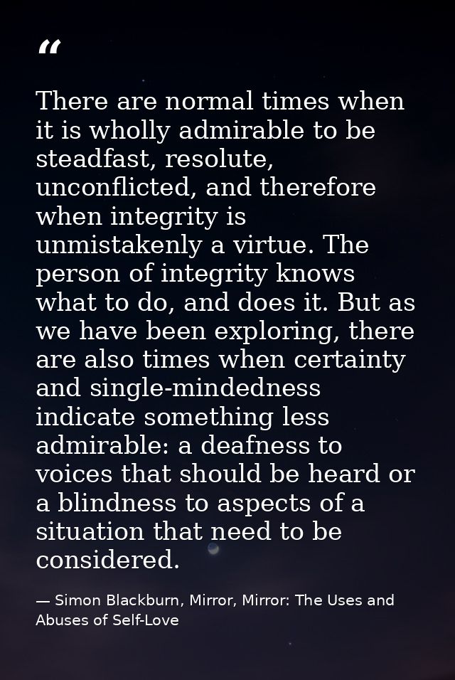 There are normal times when it is wholly admirable to be steadfast, resolute, unconflicted, and therefore when integrity — Simon Blackburn, Mirror, Mirror: The Uses and Abuses of Self-Love