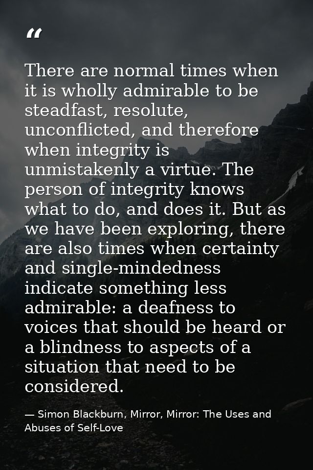 There are normal times when it is wholly admirable to be steadfast, resolute, unconflicted, and therefore when integrity — Simon Blackburn, Mirror, Mirror: The Uses and Abuses of Self-Love