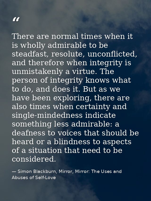 There are normal times when it is wholly admirable to be steadfast, resolute, unconflicted, and therefore when integrity — Simon Blackburn, Mirror, Mirror: The Uses and Abuses of Self-Love