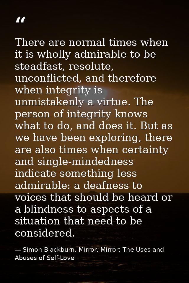 There are normal times when it is wholly admirable to be steadfast, resolute, unconflicted, and therefore when integrity — Simon Blackburn, Mirror, Mirror: The Uses and Abuses of Self-Love