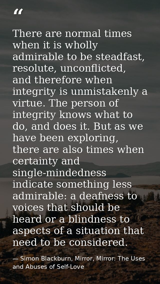 There are normal times when it is wholly admirable to be steadfast, resolute, unconflicted, and therefore when integrity — Simon Blackburn, Mirror, Mirror: The Uses and Abuses of Self-Love