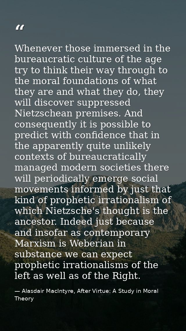 Whenever those immersed in the bureaucratic culture of the age try to think their way through to the moral foundations o — Alasdair MacIntyre, After Virtue: A Study in Moral Theory