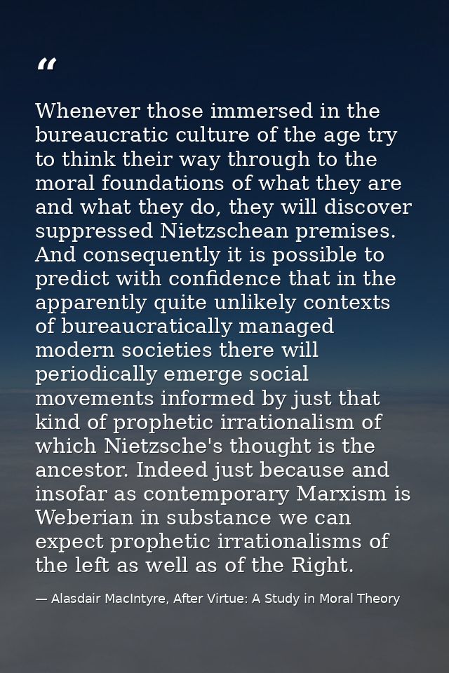 Whenever those immersed in the bureaucratic culture of the age try to think their way through to the moral foundations o — Alasdair MacIntyre, After Virtue: A Study in Moral Theory
