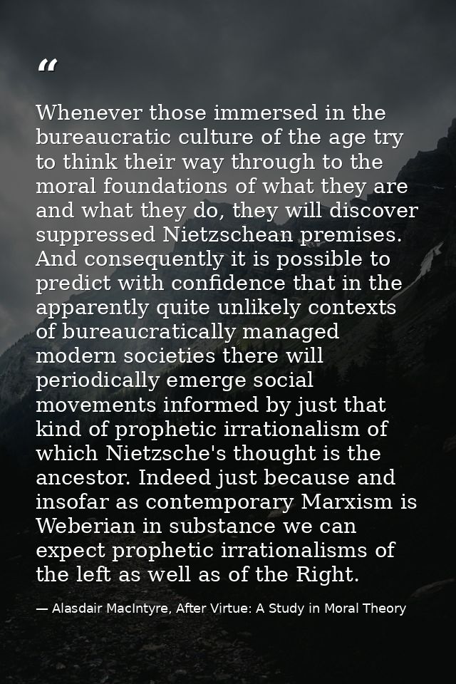Whenever those immersed in the bureaucratic culture of the age try to think their way through to the moral foundations o — Alasdair MacIntyre, After Virtue: A Study in Moral Theory