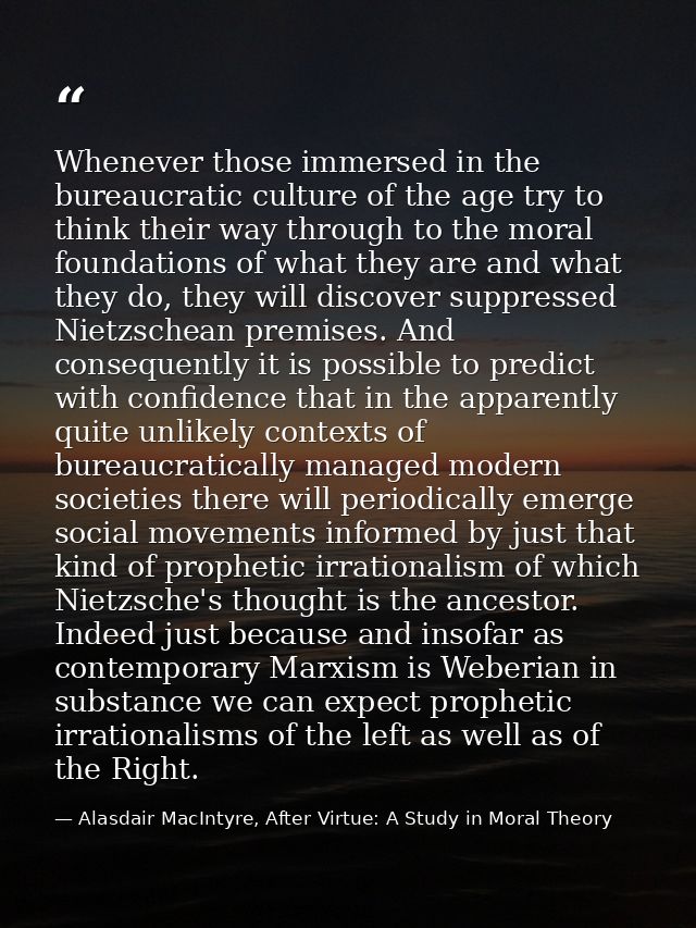 Whenever those immersed in the bureaucratic culture of the age try to think their way through to the moral foundations o — Alasdair MacIntyre, After Virtue: A Study in Moral Theory