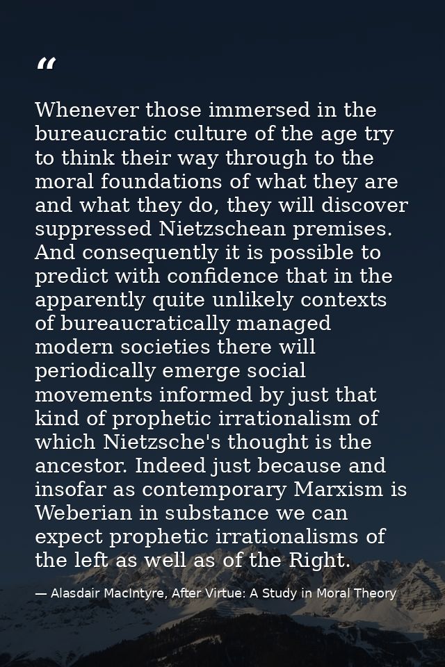 Whenever those immersed in the bureaucratic culture of the age try to think their way through to the moral foundations o — Alasdair MacIntyre, After Virtue: A Study in Moral Theory