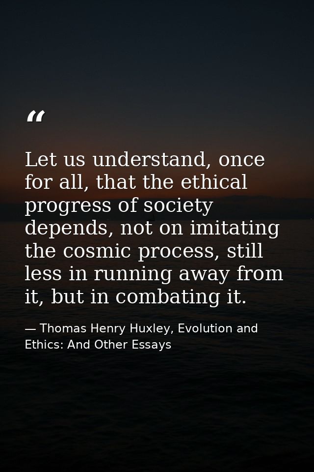 Let us understand, once for all, that the ethical progress of society depends, not on imitating the cosmic process, stil — Thomas Henry Huxley, Evolution and Ethics: And Other Essays