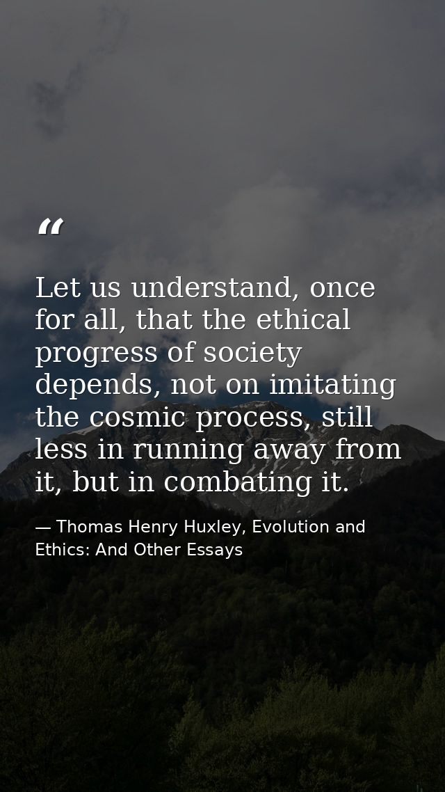 Let us understand, once for all, that the ethical progress of society depends, not on imitating the cosmic process, stil — Thomas Henry Huxley, Evolution and Ethics: And Other Essays