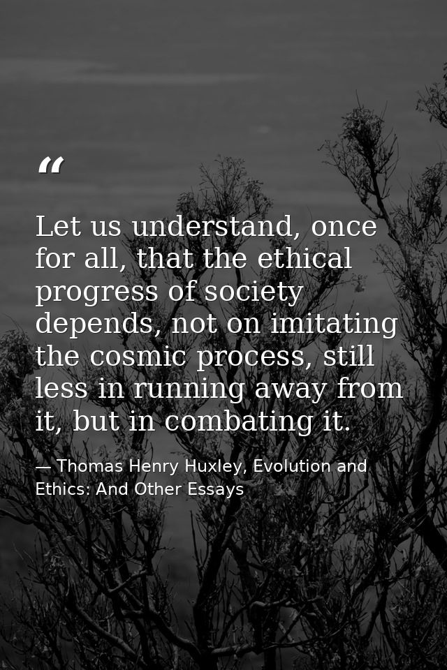 Let us understand, once for all, that the ethical progress of society depends, not on imitating the cosmic process, stil — Thomas Henry Huxley, Evolution and Ethics: And Other Essays