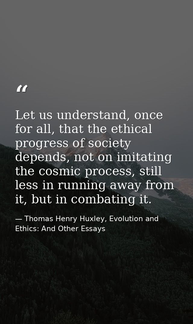 Let us understand, once for all, that the ethical progress of society depends, not on imitating the cosmic process, stil — Thomas Henry Huxley, Evolution and Ethics: And Other Essays