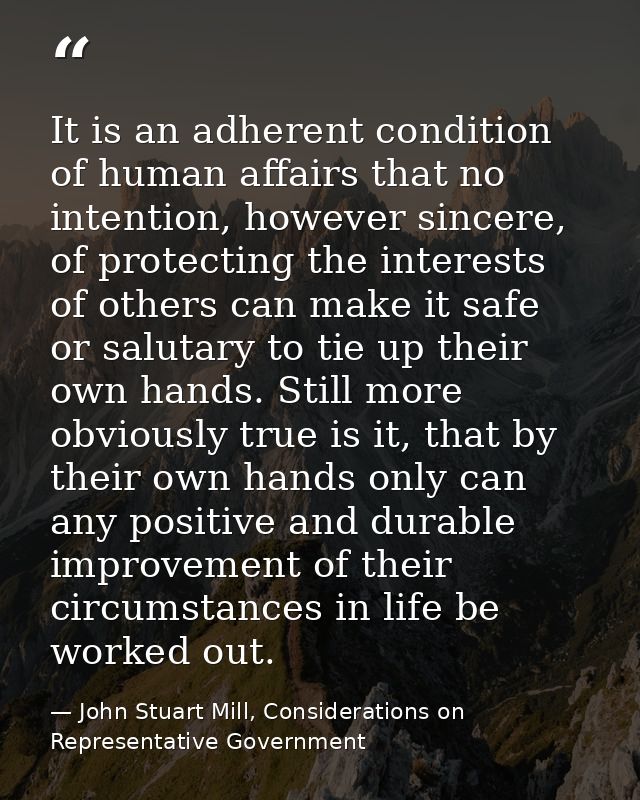 It is an adherent condition of human affairs that no intention, however sincere, of protecting the interests of others c — John Stuart Mill, Considerations on Representative Government