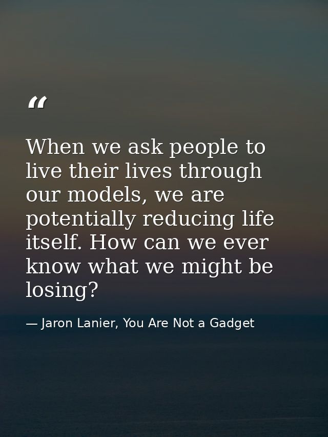 When we ask people to live their lives through our models, we are potentially reducing life itself. How can we ever know — Jaron Lanier, You Are Not a Gadget