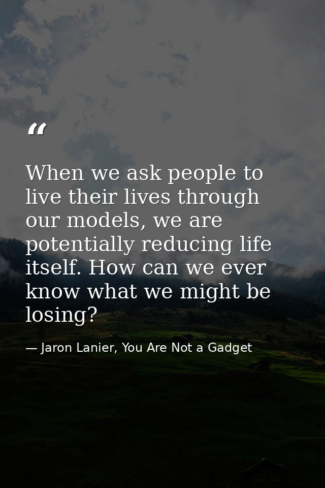 When we ask people to live their lives through our models, we are potentially reducing life itself. How can we ever know — Jaron Lanier, You Are Not a Gadget