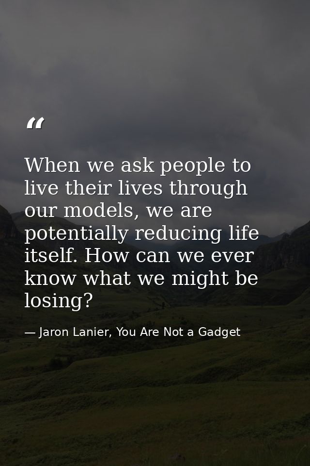 When we ask people to live their lives through our models, we are potentially reducing life itself. How can we ever know — Jaron Lanier, You Are Not a Gadget