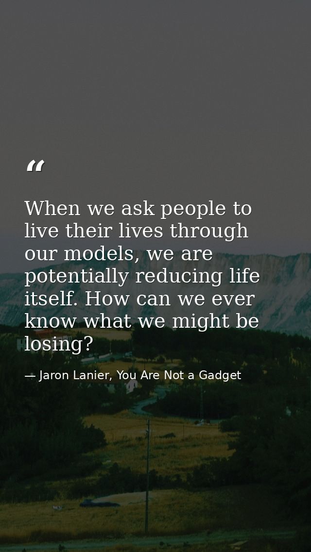 When we ask people to live their lives through our models, we are potentially reducing life itself. How can we ever know — Jaron Lanier, You Are Not a Gadget